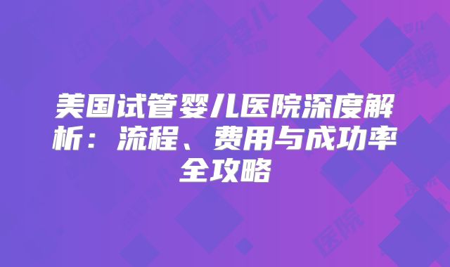 美国试管婴儿医院深度解析：流程、费用与成功率全攻略