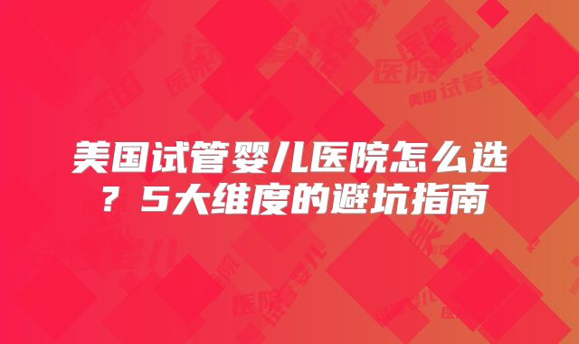 美国试管婴儿医院怎么选？5大维度的避坑指南